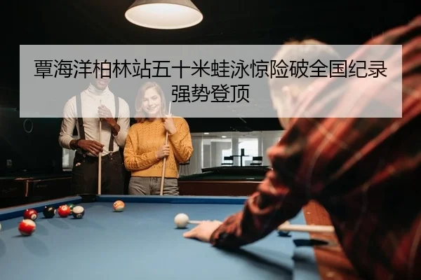覃海洋柏林站五十米蛙泳惊险破全国纪录强势登顶